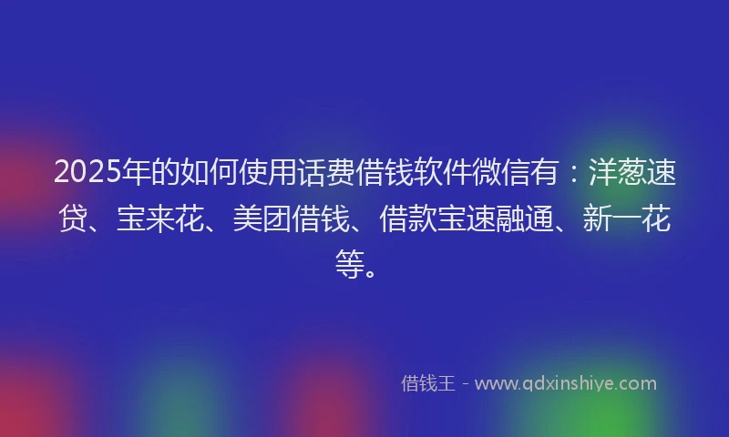 2025年的如何使用话费借钱软件微信有：洋葱速贷、宝来花、美团借钱、借款宝速融通、新一花等。