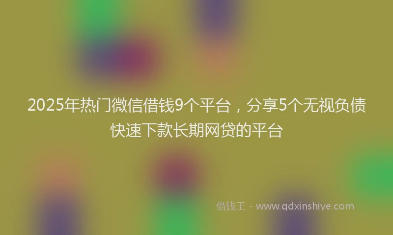 2025年热门微信借钱9个平台，分享5个无视负债快速下款长期网贷的平台