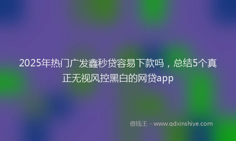 2025年热门广发鑫秒贷容易下款吗，总结5个真正无视风控黑白的网贷app
