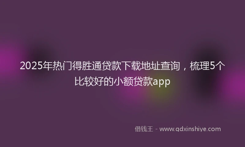 2025年热门得胜通贷款下载地址查询，梳理5个比较好的小额贷款app