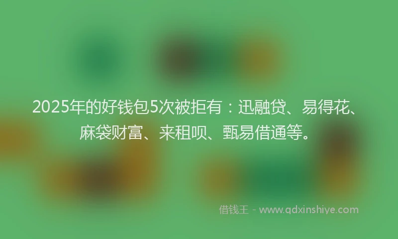 2025年的好钱包5次被拒有：迅融贷、易得花、麻袋财富、来租呗、甄易借通等。