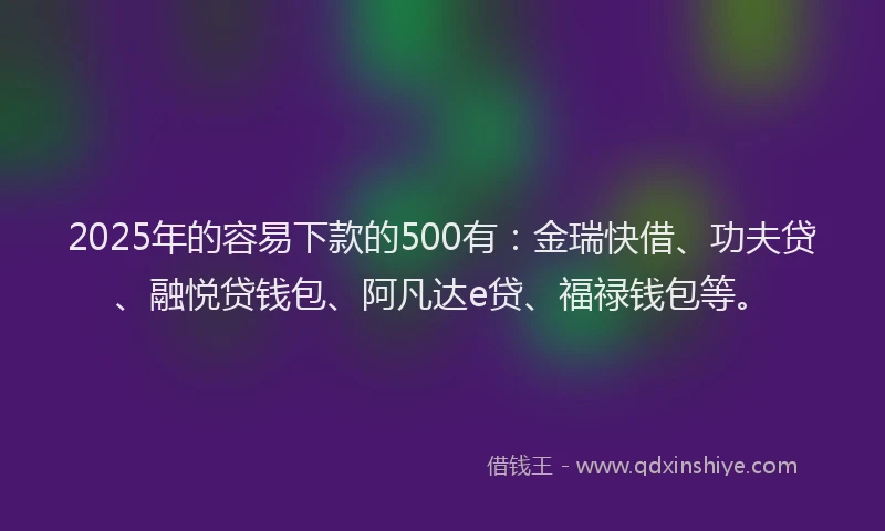 2025年的容易下款的500有：金瑞快借、功夫贷、融悦贷钱包、阿凡达e贷、福禄钱包等。