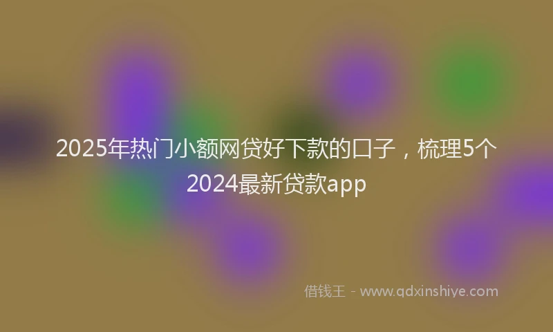 2025年热门小额网贷好下款的口子，梳理5个2024最新贷款app
