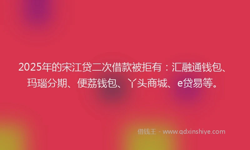 2025年的宋江贷二次借款被拒有：汇融通钱包、玛瑙分期、便荔钱包、丫头商城、e贷易等。
