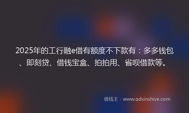 2025年的工行融e借有额度不下款有：多多钱包、即刻贷、借钱宝盒、拍拍用、省呗借款等。