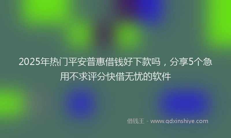 2025年热门平安普惠借钱好下款吗，分享5个急用不求评分快借无忧的软件