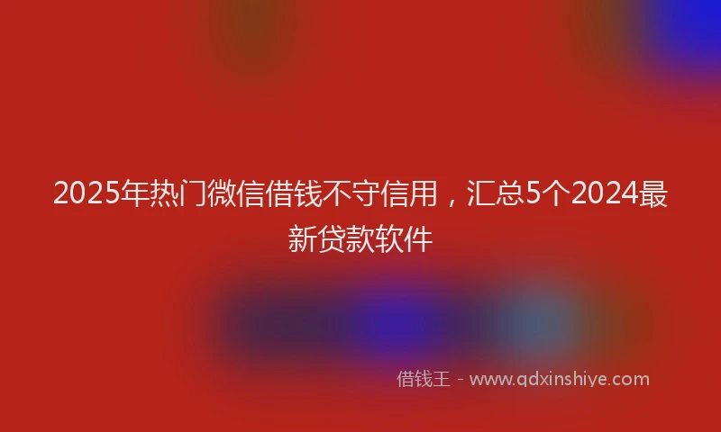 2025年热门微信借钱不守信用，汇总5个2024最新贷款软件