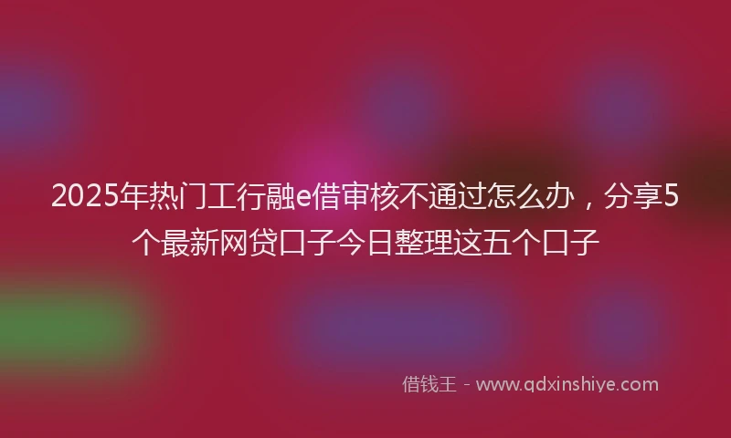 2025年热门工行融e借审核不通过怎么办，分享5个最新网贷口子今日整理这五个口子