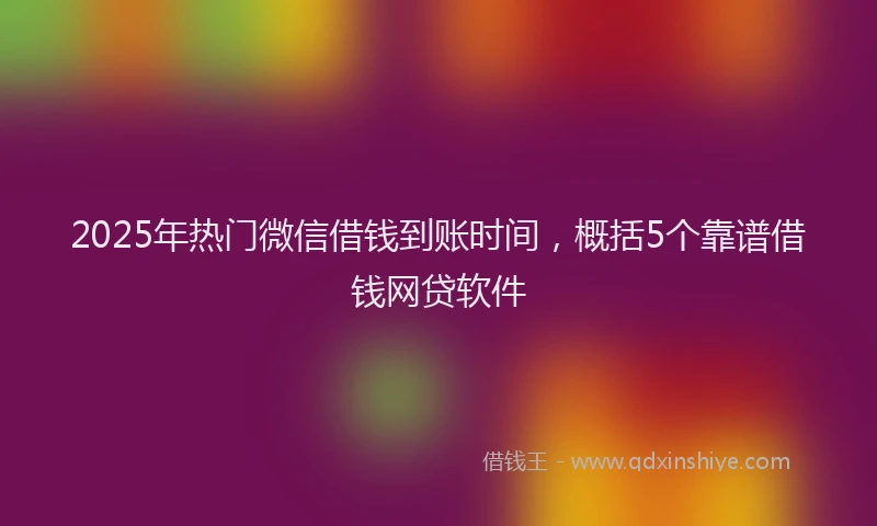 2025年热门微信借钱到账时间，概括5个靠谱借钱网贷软件
