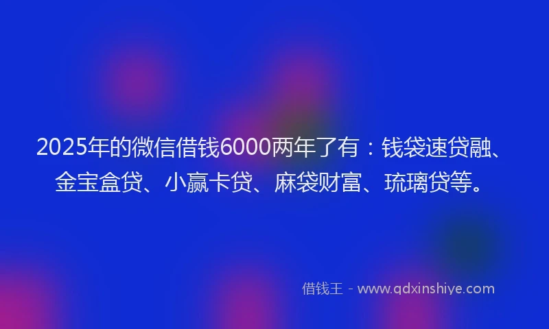 2025年的微信借钱6000两年了有：钱袋速贷融、金宝盒贷、小赢卡贷、麻袋财富、琉璃贷等。