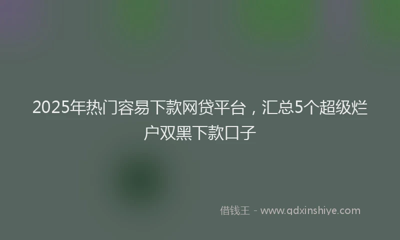 2025年热门容易下款网贷平台，汇总5个超级烂户双黑下款口子