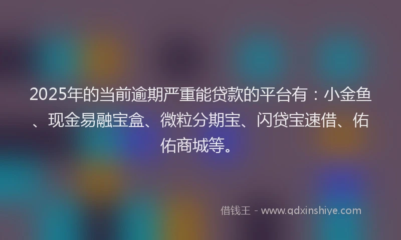 2025年的当前逾期严重能贷款的平台有：小金鱼、现金易融宝盒、微粒分期宝、闪贷宝速借、佑佑商城等。