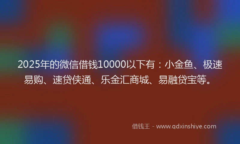2025年的微信借钱10000以下有：小金鱼、极速易购、速贷侠通、乐金汇商城、易融贷宝等。