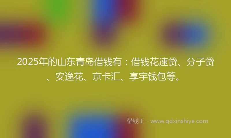 2025年的山东青岛借钱有：借钱花速贷、分子贷、安逸花、京卡汇、享宇钱包等。