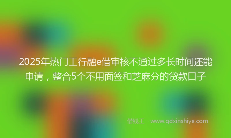 2025年热门工行融e借审核不通过多长时间还能申请，整合5个不用面签和芝麻分的贷款口子