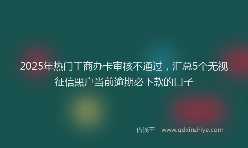2025年热门工商办卡审核不通过，汇总5个无视征信黑户当前逾期必下款的口子