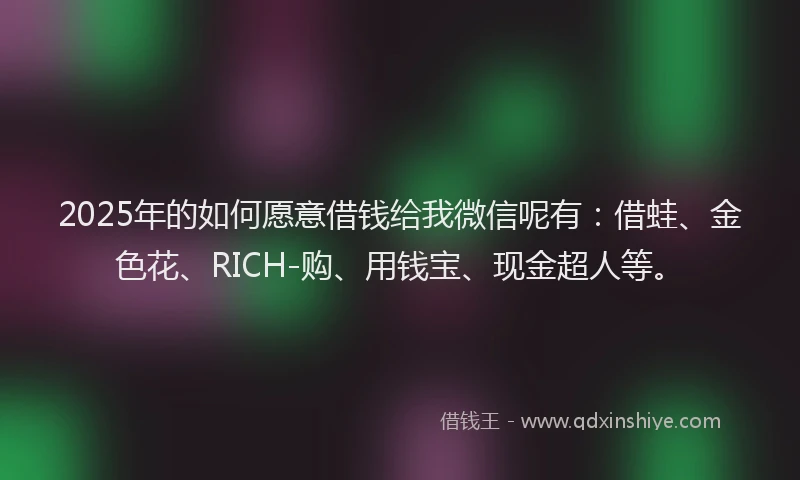 2025年的如何愿意借钱给我微信呢有：借蛙、金色花、RICH-购、用钱宝、现金超人等。