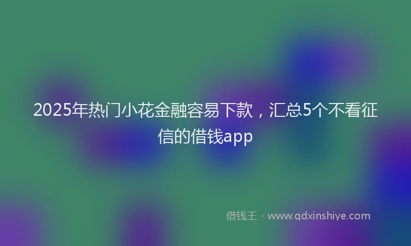 2025年热门小花金融容易下款，汇总5个不看征信的借钱app