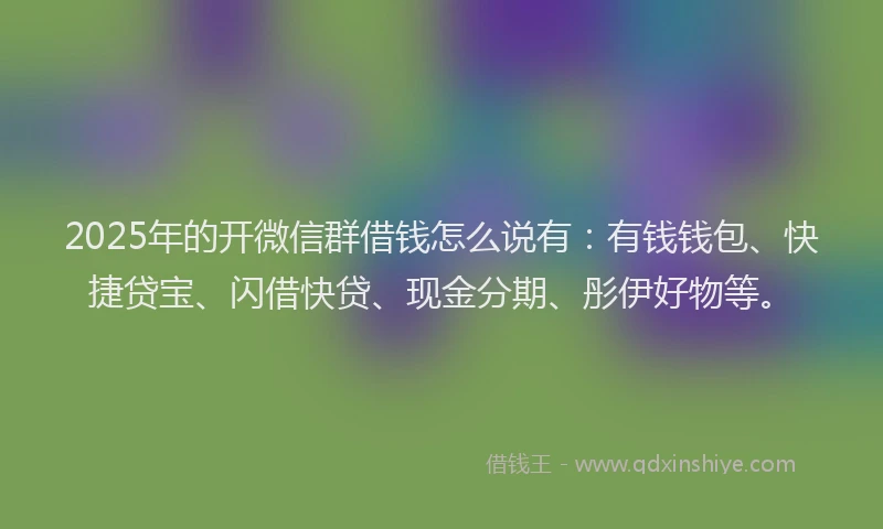 2025年的开微信群借钱怎么说有：有钱钱包、快捷贷宝、闪借快贷、现金分期、彤伊好物等。