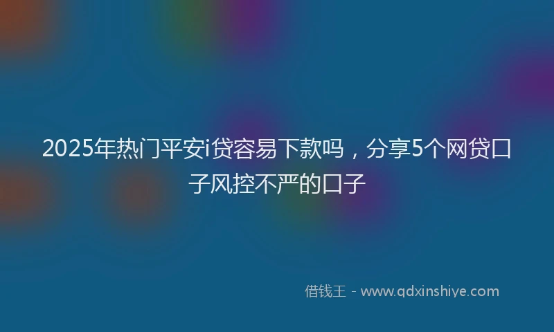 2025年热门平安i贷容易下款吗，分享5个网贷口子风控不严的口子