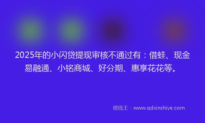 2025年的小闪贷提现审核不通过有：借蛙、现金易融通、小铭商城、好分期、惠享花花等。