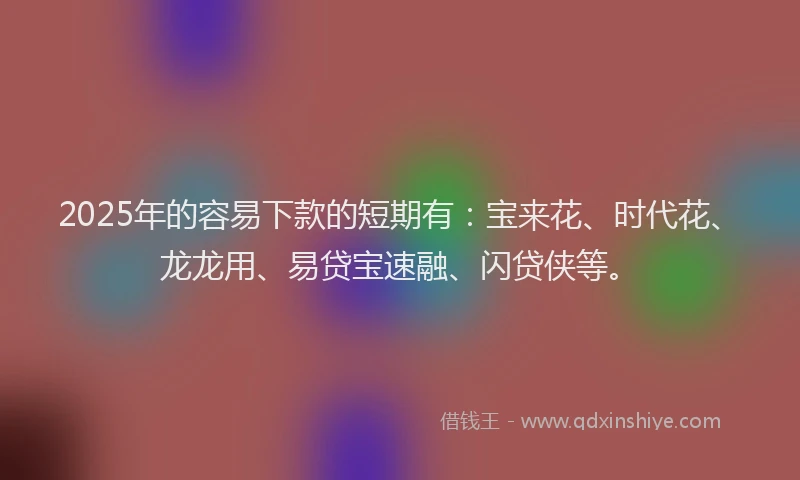 2025年的容易下款的短期有：宝来花、时代花、龙龙用、易贷宝速融、闪贷侠等。