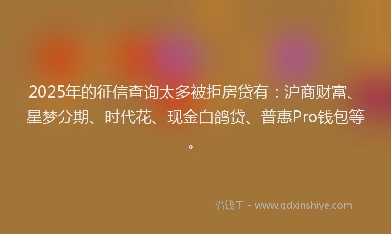 2025年的征信查询太多被拒房贷有：沪商财富、星梦分期、时代花、现金白鸽贷、普惠Pro钱包等。