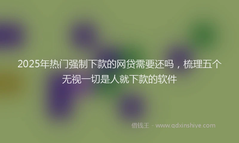2025年热门强制下款的网贷需要还吗，梳理五个无视一切是人就下款的软件
