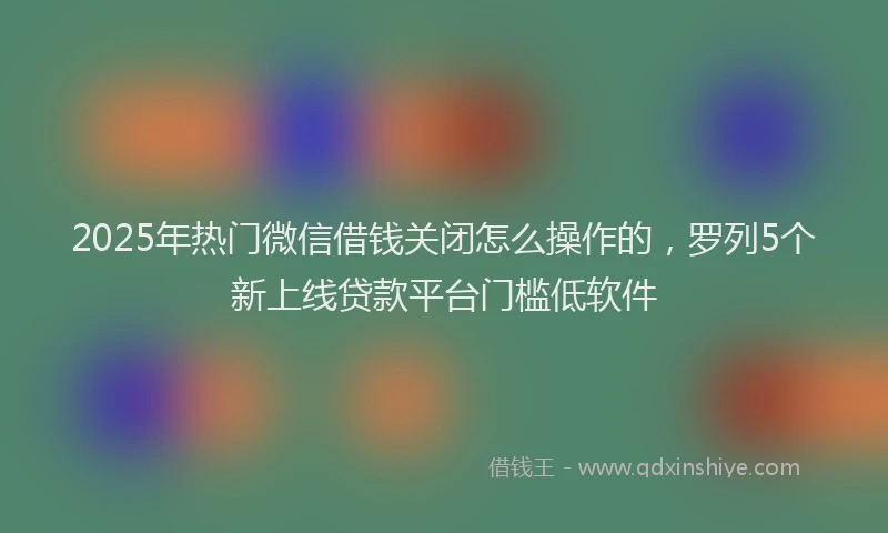 2025年热门微信借钱关闭怎么操作的，罗列5个新上线贷款平台门槛低软件