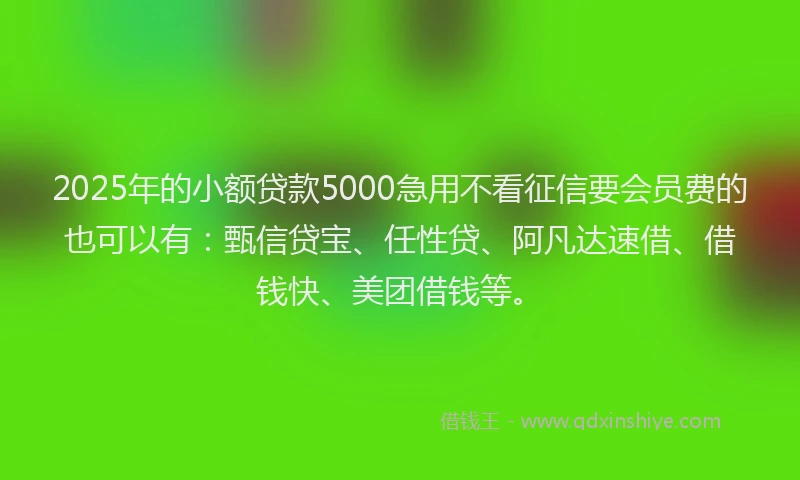 2025年的小额贷款5000急用不看征信要会员费的也可以有：甄信贷宝、任性贷、阿凡达速借、借钱快、美团借钱等。
