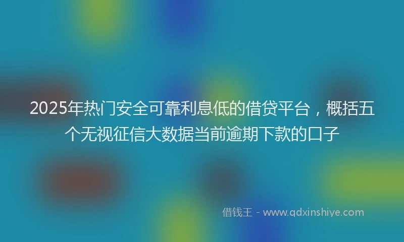 2025年热门安全可靠利息低的借贷平台，概括五个无视征信大数据当前逾期下款的口子