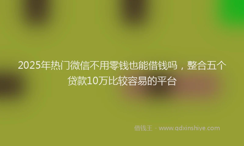 2025年热门微信不用零钱也能借钱吗，整合五个贷款10万比较容易的平台