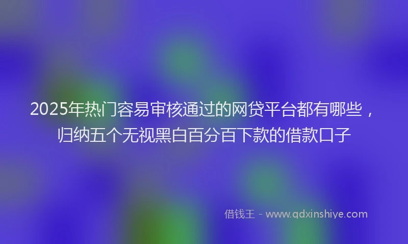 2025年热门容易审核通过的网贷平台都有哪些，归纳五个无视黑白百分百下款的借款口子
