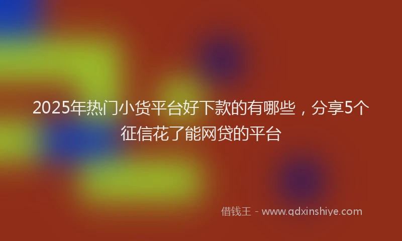 2025年热门小货平台好下款的有哪些，分享5个征信花了能网贷的平台