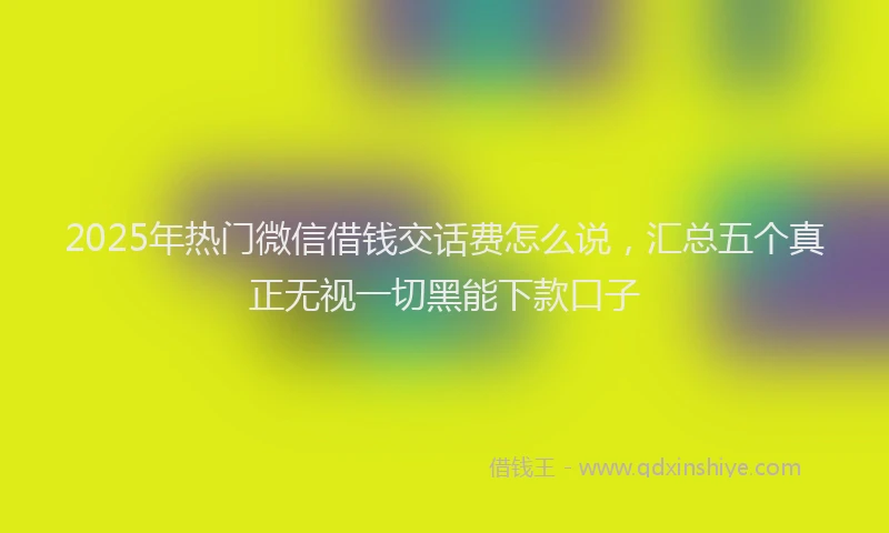 2025年热门微信借钱交话费怎么说，汇总五个真正无视一切黑能下款口子