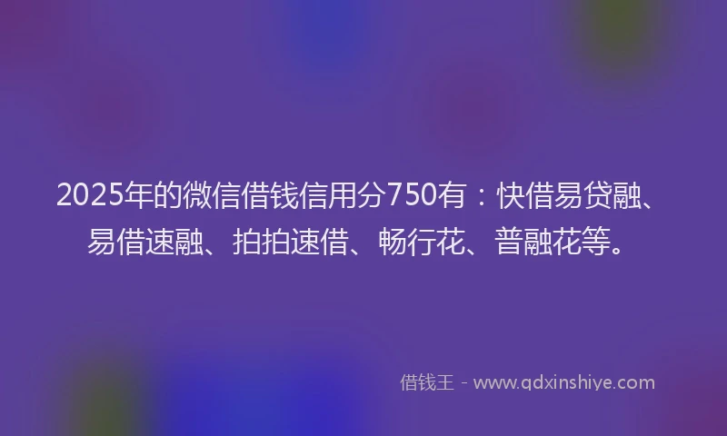 2025年的微信借钱信用分750有：快借易贷融、易借速融、拍拍速借、畅行花、普融花等。