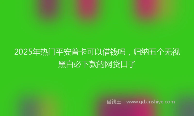 2025年热门平安普卡可以借钱吗，归纳五个无视黑白必下款的网贷口子
