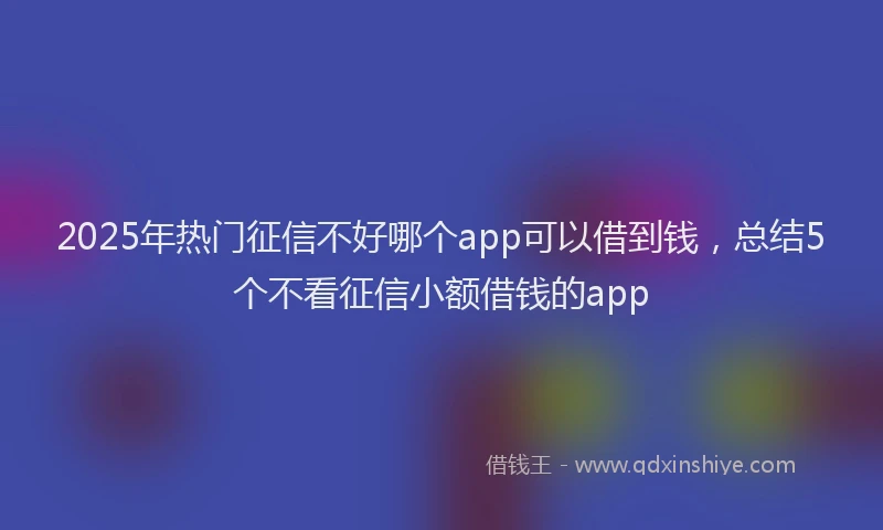 2025年热门征信不好哪个app可以借到钱，总结5个不看征信小额借钱的app