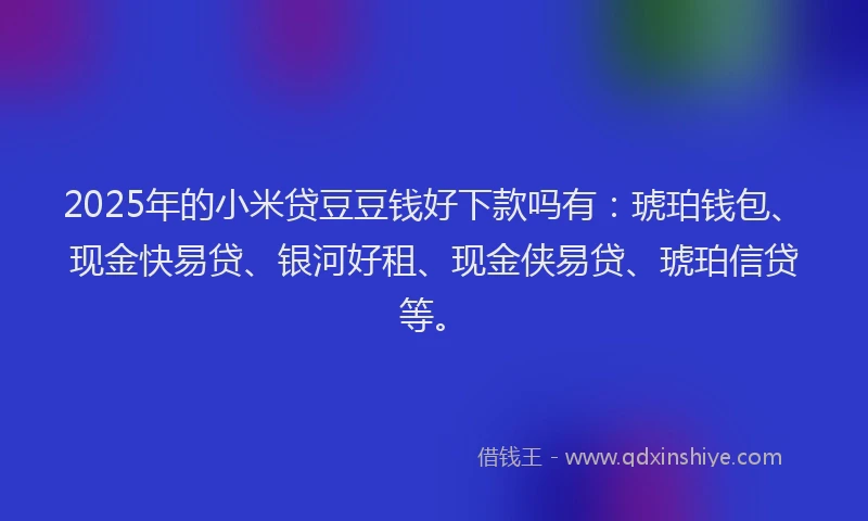 2025年的小米贷豆豆钱好下款吗有：琥珀钱包、现金快易贷、银河好租、现金侠易贷、琥珀信贷等。
