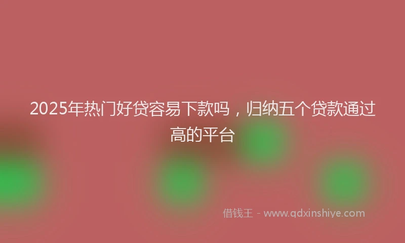 2025年热门好贷容易下款吗，归纳五个贷款通过高的平台