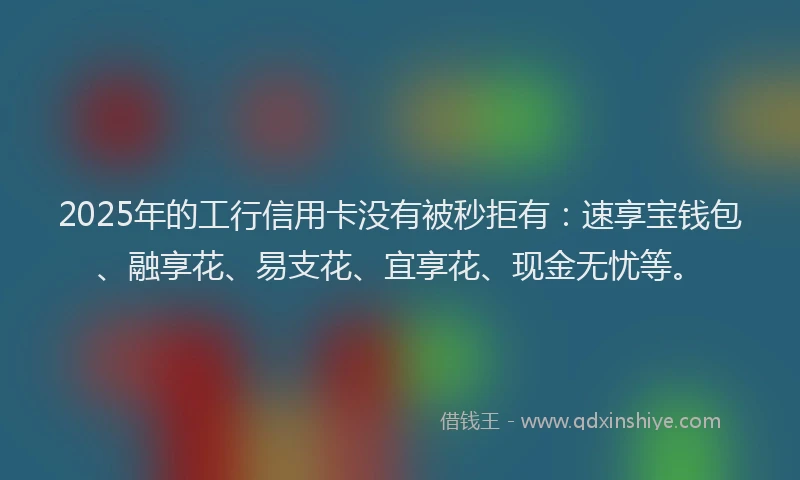 2025年的工行信用卡没有被秒拒有：速享宝钱包、融享花、易支花、宜享花、现金无忧等。