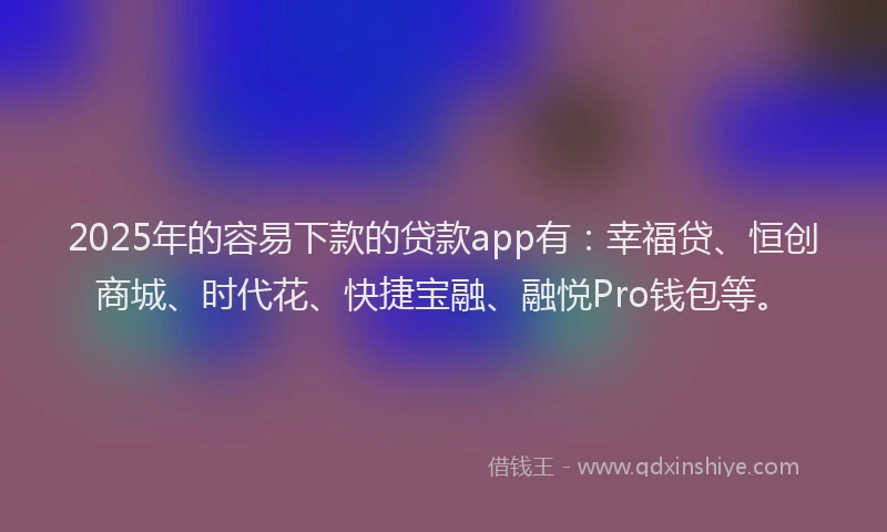 2025年的容易下款的贷款app有：幸福贷、恒创商城、时代花、快捷宝融、融悦Pro钱包等。