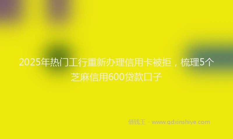 2025年热门工行重新办理信用卡被拒，梳理5个芝麻信用600贷款口子