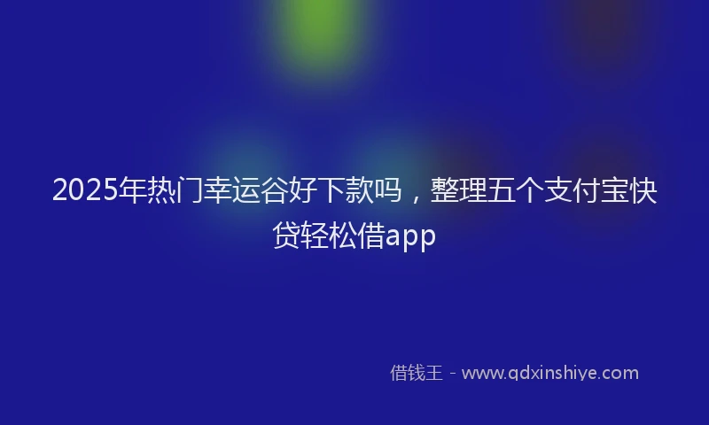 2025年热门幸运谷好下款吗，整理五个支付宝快贷轻松借app