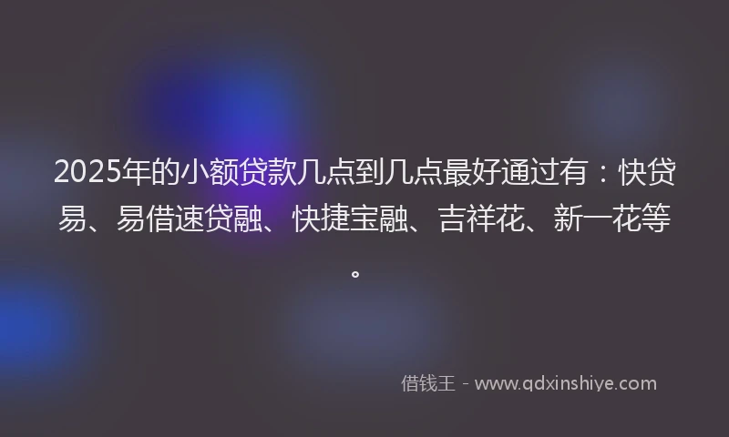 2025年的小额贷款几点到几点最好通过有：快贷易、易借速贷融、快捷宝融、吉祥花、新一花等。