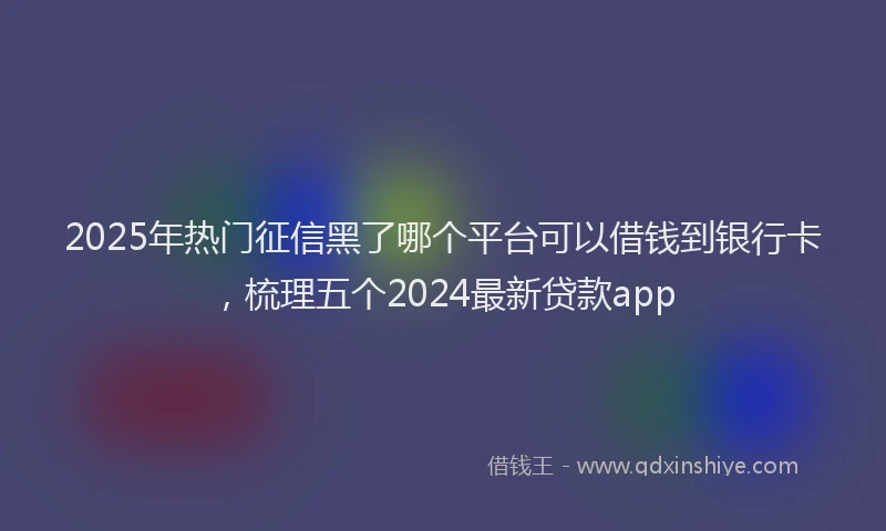 2025年热门征信黑了哪个平台可以借钱到银行卡，梳理五个2024最新贷款app