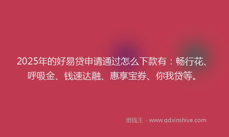 2025年的好易贷申请通过怎么下款有：畅行花、呼吸金、钱速达融、惠享宝券、你我贷等。