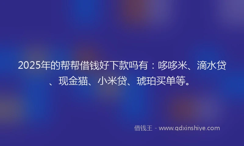 2025年的帮帮借钱好下款吗有：哆哆米、滴水贷、现金猫、小米贷、琥珀买单等。