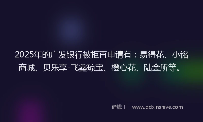 2025年的广发银行被拒再申请有：易得花、小铭商城、贝乐享-飞鑫琼宝、橙心花、陆金所等。