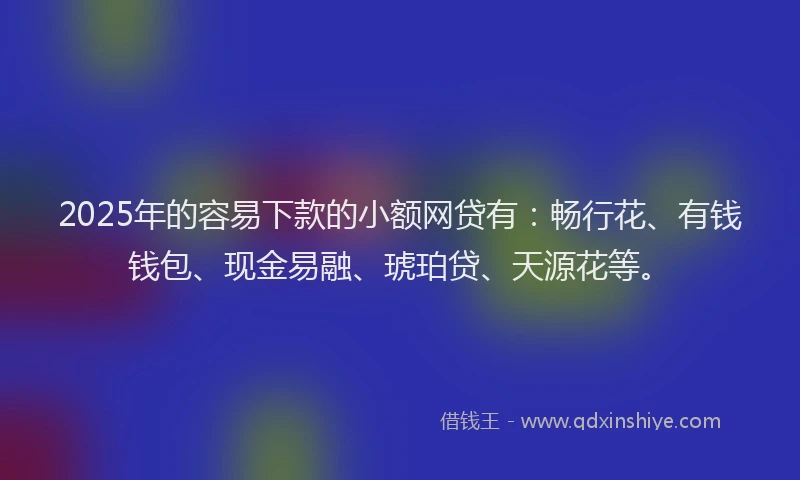 2025年的容易下款的小额网贷有：畅行花、有钱钱包、现金易融、琥珀贷、天源花等。